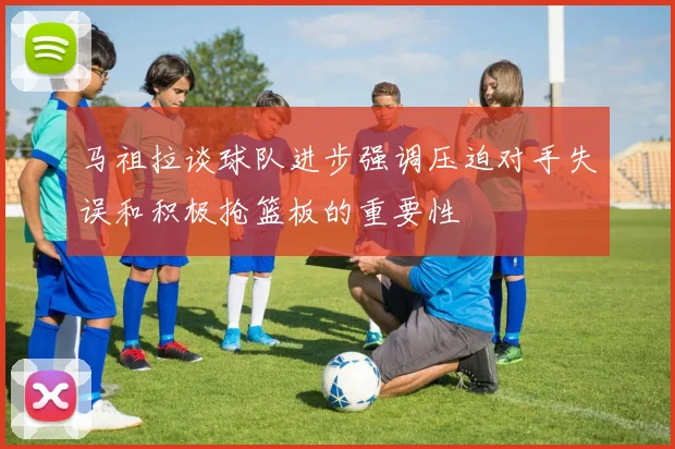 马祖拉谈球队进步强调压迫对手失误和积极抢篮板的重要性