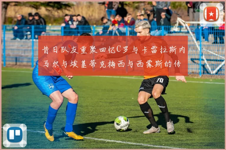 昔日队友重聚回忆C罗与卡雷拉斯内马尔与埃基蒂克梅西与西蒙斯的传奇故事