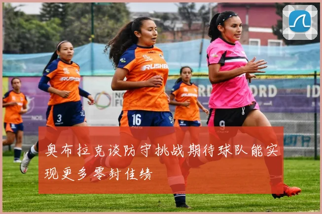 奥布拉克谈防守挑战期待球队能实现更多零封佳绩