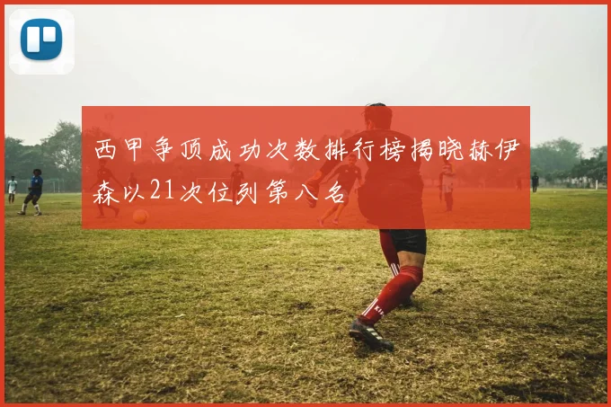 西甲争顶成功次数排行榜揭晓赫伊森以21次位列第八名