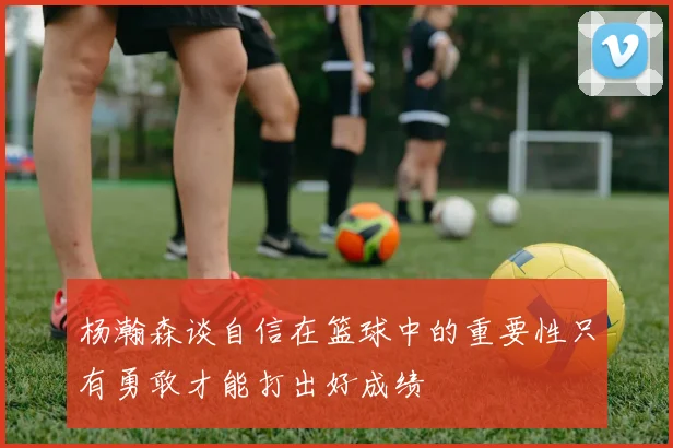 杨瀚森谈自信在篮球中的重要性只有勇敢才能打出好成绩