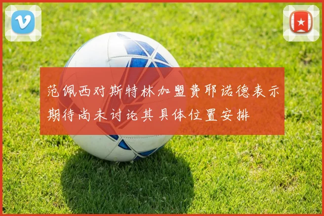 范佩西对斯特林加盟费耶诺德表示期待尚未讨论其具体位置安排