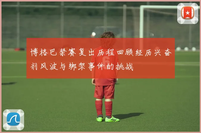 博格巴禁赛复出历程回顾经历兴奋剂风波与绑架事件的挑战