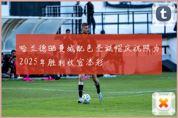 哈兰德晒曼城配色圣诞帽庆祝照为2025年胜利收官添彩