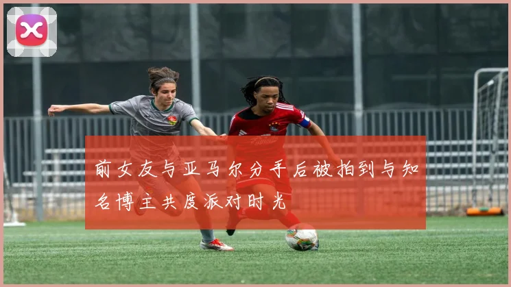前女友与亚马尔分手后被拍到与知名博主共度派对时光