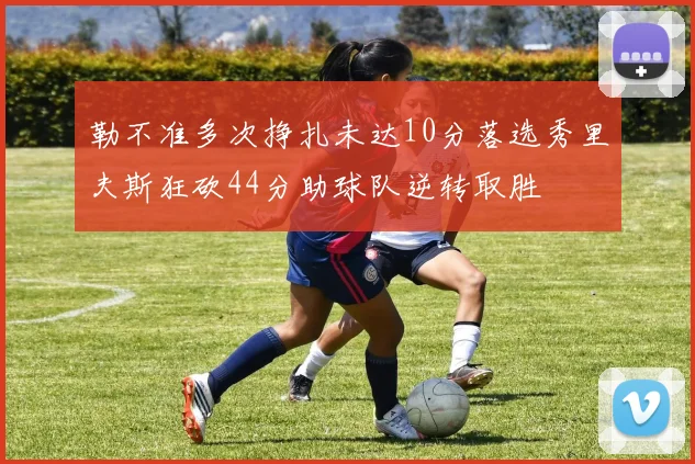 勒不准多次挣扎未达10分落选秀里夫斯狂砍44分助球队逆转取胜