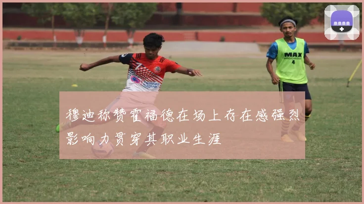 穆迪称赞霍福德在场上存在感强烈影响力贯穿其职业生涯