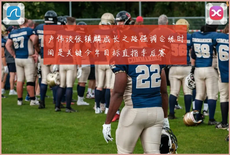 卢伟谈张镇麟成长之路强调合练时间是关键今年目标直指季后赛