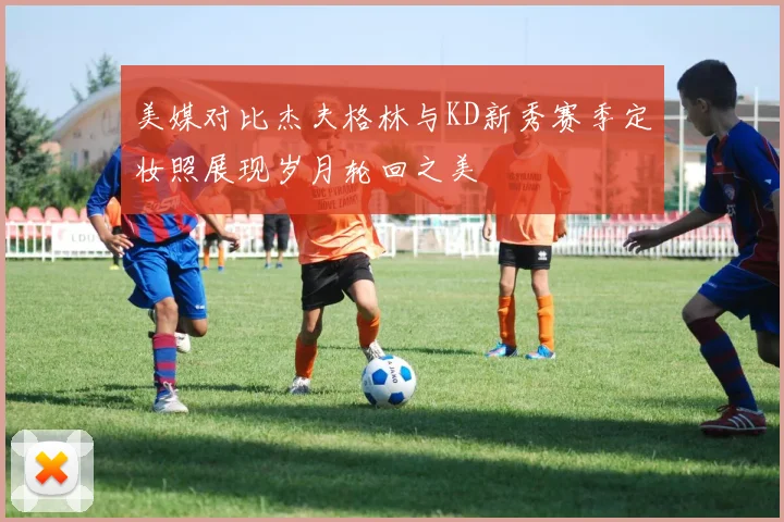 美媒对比杰夫格林与KD新秀赛季定妆照展现岁月轮回之美