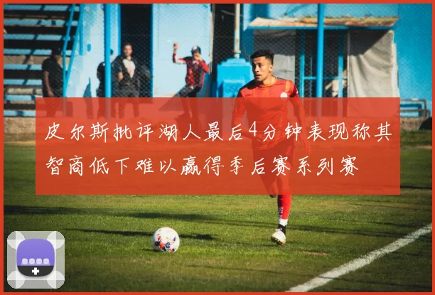 皮尔斯批评湖人最后4分钟表现称其智商低下难以赢得季后赛系列赛