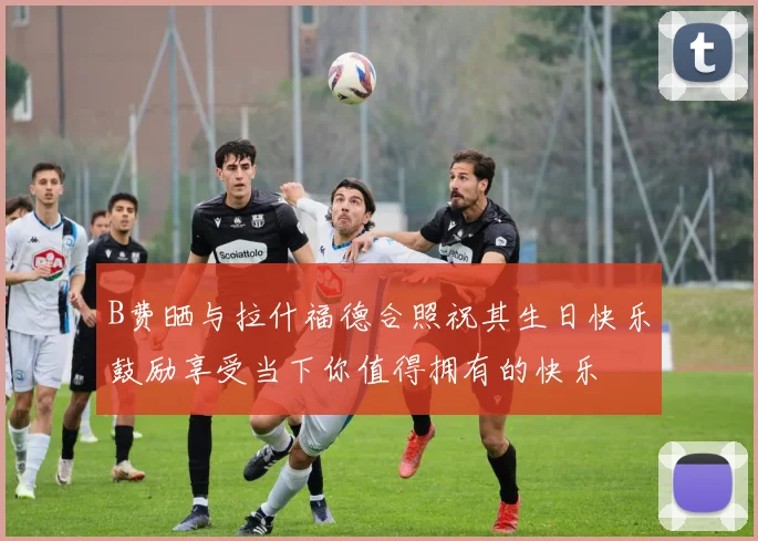 B费晒与拉什福德合照祝其生日快乐鼓励享受当下你值得拥有的快乐