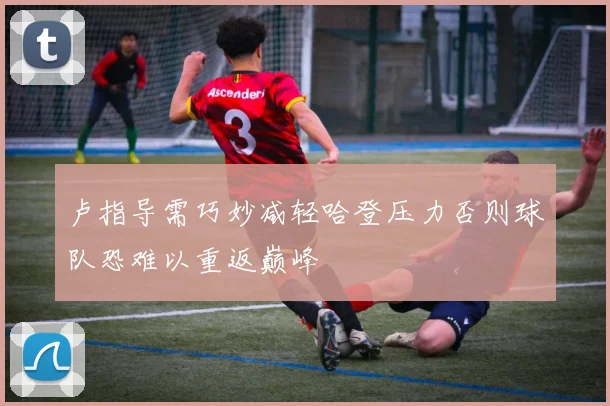 卢指导需巧妙减轻哈登压力否则球队恐难以重返巅峰