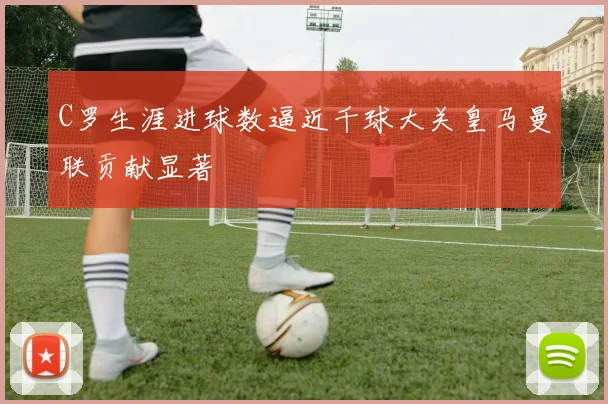 C罗生涯进球数逼近千球大关皇马曼联贡献显著