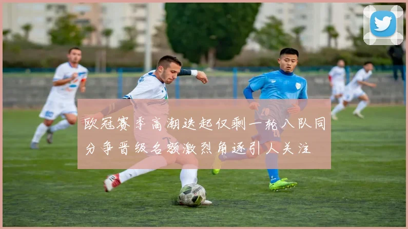 欧冠赛季高潮迭起仅剩一轮八队同分争晋级名额激烈角逐引人关注